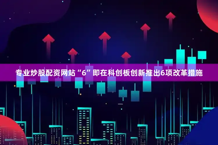 专业炒股配资网站　　“6”即在科创板创新推出6项改革措施
