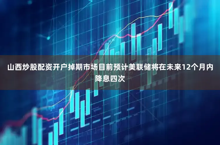 山西炒股配资开户掉期市场目前预计美联储将在未来12个月内降息四次