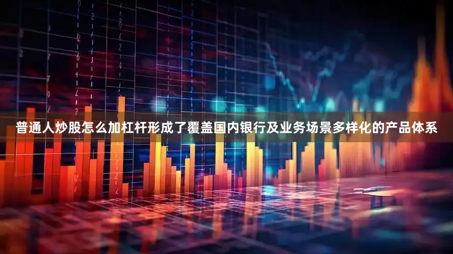 普通人炒股怎么加杠杆形成了覆盖国内银行及业务场景多样化的产品体系