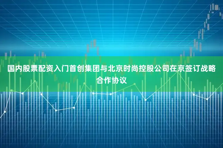 国内股票配资入门首创集团与北京时尚控股公司在京签订战略合作协议