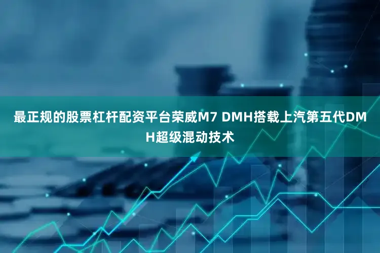 最正规的股票杠杆配资平台荣威M7 DMH搭载上汽第五代DMH超级混动技术