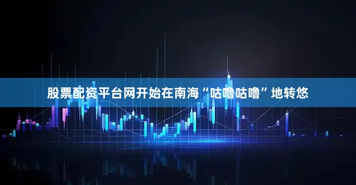 股票配资平台网开始在南海“咕噜咕噜”地转悠