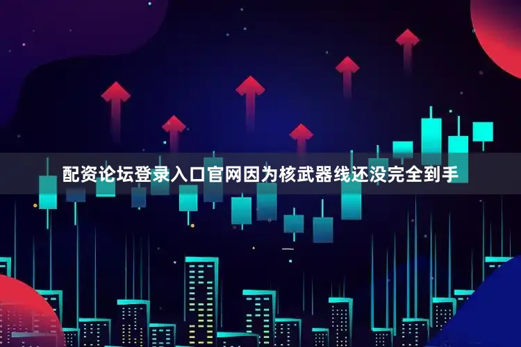 配资论坛登录入口官网因为核武器线还没完全到手