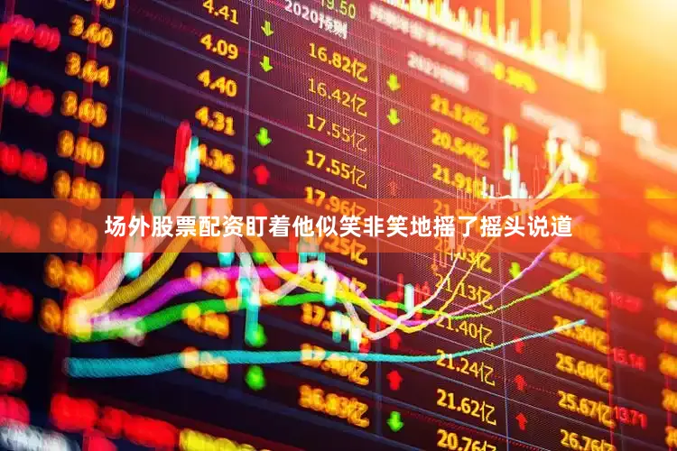 场外股票配资盯着他似笑非笑地摇了摇头说道