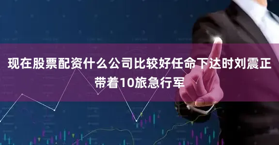 现在股票配资什么公司比较好任命下达时刘震正带着10旅急行军