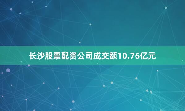 长沙股票配资公司成交额10.76亿元