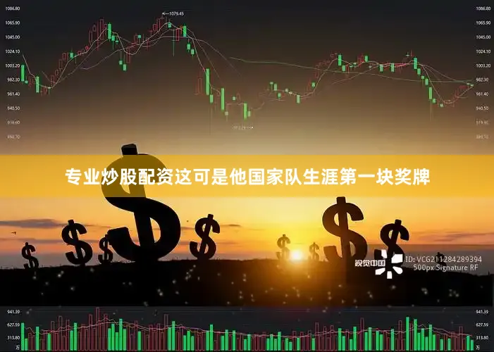 专业炒股配资这可是他国家队生涯第一块奖牌
