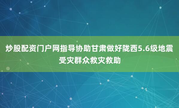 炒股配资门户网指导协助甘肃做好陇西5.6级地震受灾群众救灾救助